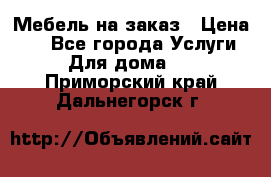 Мебель на заказ › Цена ­ 0 - Все города Услуги » Для дома   . Приморский край,Дальнегорск г.